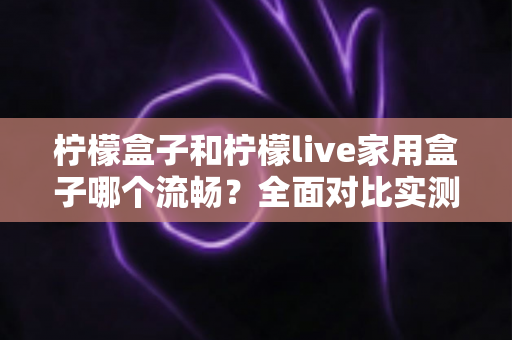 柠檬盒子和柠檬live家用盒子哪个流畅？全面对比实测，帮你选出观影体验最顺滑的家用电视盒子