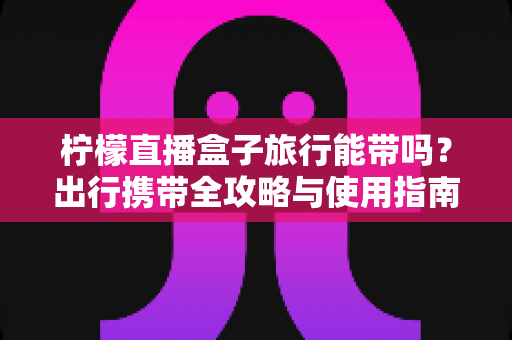柠檬直播盒子旅行能带吗？出行携带全攻略与使用指南