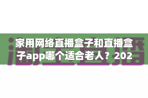 家用网络直播盒子和直播盒子app哪个适合老人？2024年长辈观影设备选购完全指南