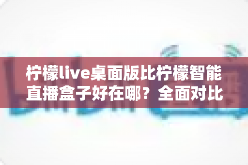 柠檬live桌面版比柠檬智能直播盒子好在哪？全面对比解析助你选对直播工具