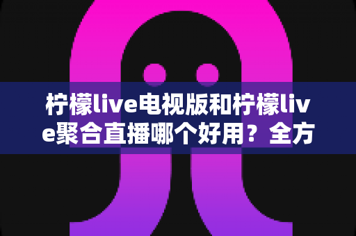 柠檬live电视版和柠檬live聚合直播哪个好用？全方位深度对比测评，帮你一次选对不踩坑