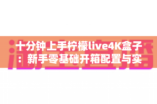 十分钟上手柠檬live4K盒子：新手零基础开箱配置与实用技巧全攻略