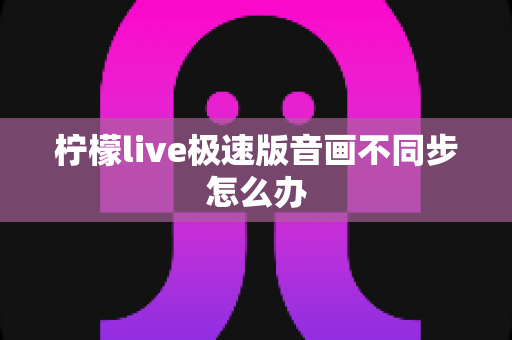 柠檬live极速版音画不同步怎么办