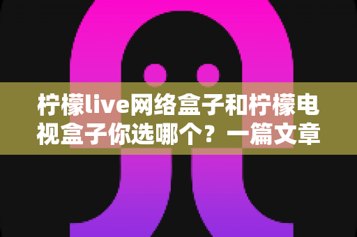 柠檬live网络盒子和柠檬电视盒子你选哪个?一篇文章看懂两款盒子的差异,选对家庭影音好帮手 柠檬live网络盒子和柠檬电视盒子你选哪个?一篇文章看懂两款盒子的差异,选对家庭影音好帮手