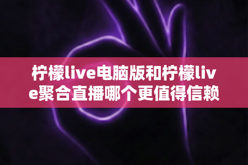 柠檬live电脑版和柠檬live聚合直播哪个更值得信赖？全面对比安全、功能与口碑的深度选购指南