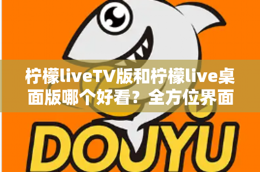 柠檬liveTV版和柠檬live桌面版哪个好看?全方位界面与体验深度对比解析 柠檬liveTV版和柠檬live桌面版哪个好看?全方位界面与体验深度对比解析