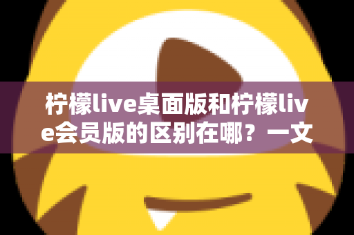柠檬live桌面版和柠檬live会员版的区别在哪？一文看懂两大版本核心差异与选择指南