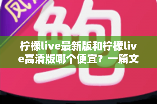 柠檬live最新版和柠檬live高清版哪个便宜？一篇文章帮你算清性价比账