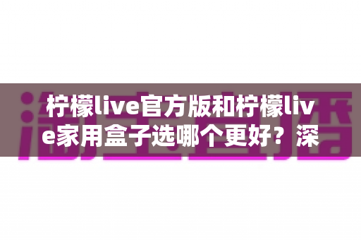 柠檬live官方版和柠檬live家用盒子选哪个更好?深度对比与选购全攻略 柠檬live官方版和柠檬live家用盒子选哪个更好?深度对比与选购全攻略