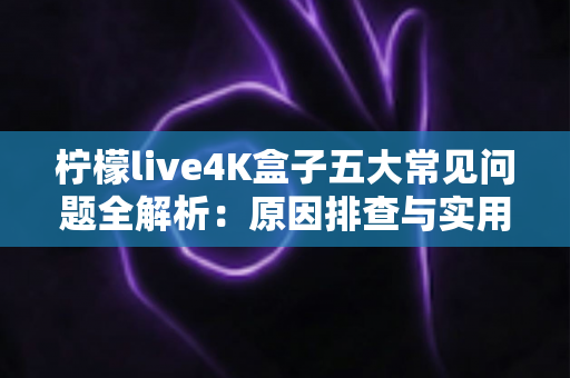 柠檬live4K盒子五大常见问题全解析：原因排查与实用解决方案一站式指南
