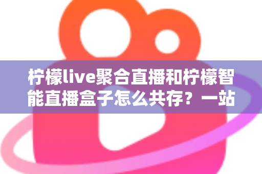 柠檬live聚合直播和柠檬智能直播盒子怎么共存？一站式避坑指南与实战方案全解析