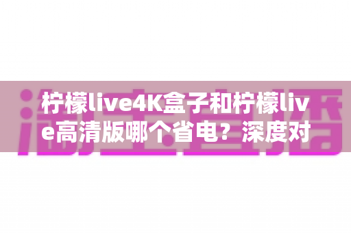 柠檬live4K盒子和柠檬live高清版哪个省电？深度对比分析与省电选购指南