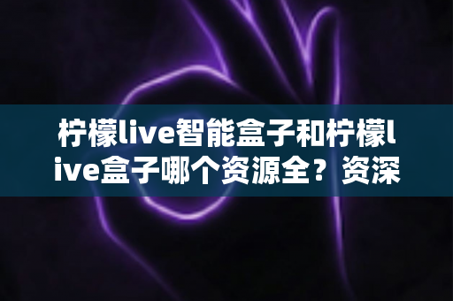 柠檬live智能盒子和柠檬live盒子哪个资源全？资深玩家深度实测对比，看完不再纠结选哪款