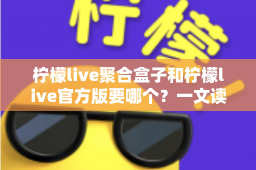 柠檬live聚合盒子和柠檬live官方版要哪个？一文读懂两大版本区别与选择指南