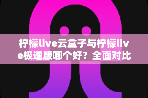 柠檬live云盒子与柠檬live极速版哪个好？全面对比评测帮你找到最适合的追剧看直播神器