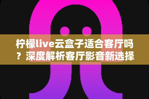 柠檬live云盒子适合客厅吗？深度解析客厅影音新选择的真实表现