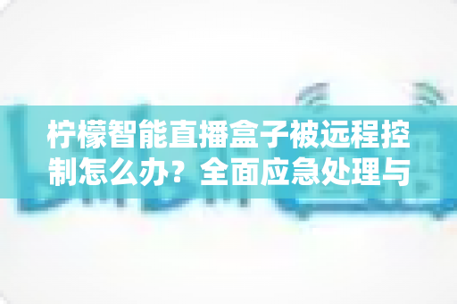 柠檬智能直播盒子被远程控制怎么办？全面应急处理与安全防护实战指南