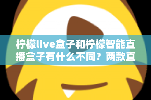 柠檬live盒子和柠檬智能直播盒子有什么不同？两款直播设备全方位对比与选购指南