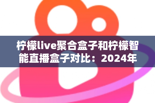 柠檬live聚合盒子和柠檬智能直播盒子对比：2024年最全选购指南，帮你找到最适合的直播神器