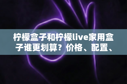 柠檬盒子和柠檬live家用盒子谁更划算？价格、配置、体验全方位对比，帮你选对不花冤枉钱