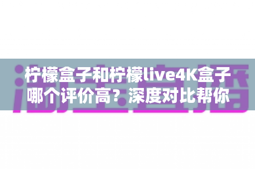 柠檬盒子和柠檬live4K盒子哪个评价高?深度对比帮你选出更值得入手的那一款 柠檬盒子和柠檬live4K盒子哪个评价高?深度对比帮你选出更值得入手的那一款
