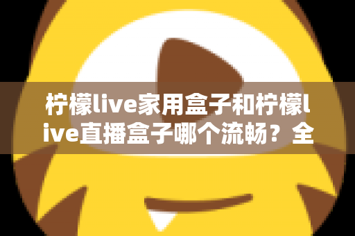 柠檬live家用盒子和柠檬live直播盒子哪个流畅？全面流畅度对比评测与选购指南