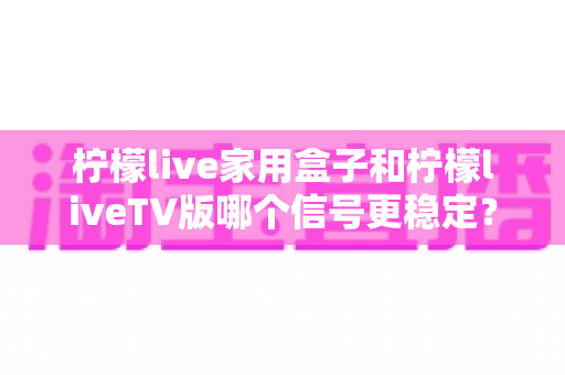 柠檬live家用盒子和柠檬liveTV版哪个信号更稳定？深度对比实测与优化全攻略