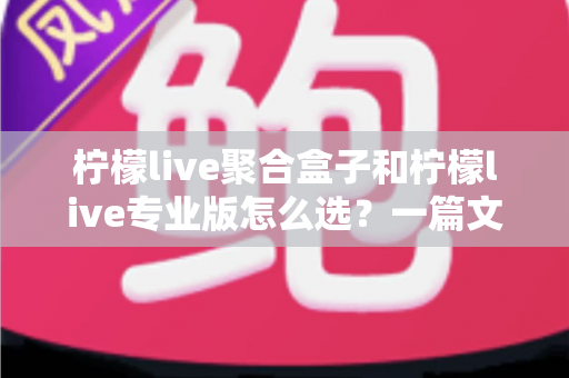 柠檬live聚合盒子和柠檬live专业版怎么选？一篇文章帮你理清思路的深度选购指南