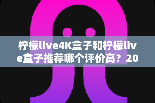 柠檬live4K盒子和柠檬live盒子推荐哪个评价高?2025年最全对比评测与真实口碑解析 柠檬live4K盒子和柠檬live盒子推荐哪个评价高?2025年最全对比评测与真实口碑解析