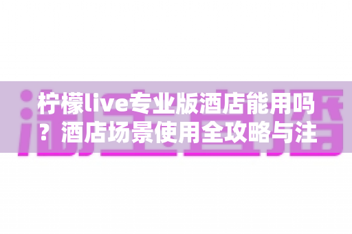 柠檬live专业版酒店能用吗?酒店场景使用全攻略与注意事项深度解析 柠檬live专业版酒店能用吗?酒店场景使用全攻略与注意事项深度解析