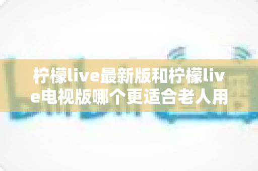柠檬live最新版和柠檬live电视版哪个更适合老人用？——2024年最全适老化对比指南与选购建议
