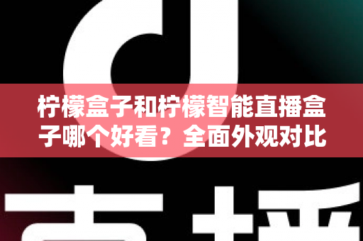 柠檬盒子和柠檬智能直播盒子哪个好看？全面外观对比评测帮你选