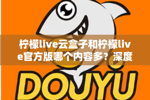 柠檬live云盒子和柠檬live官方版哪个内容多？深度对比解析助你选出最佳版本