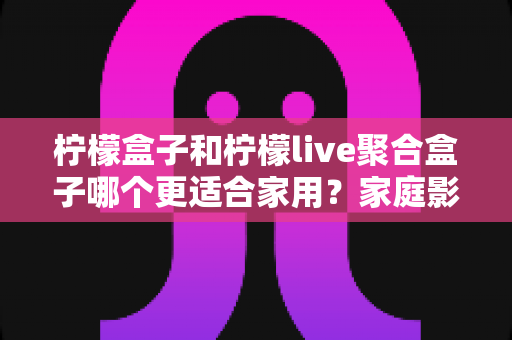 柠檬盒子和柠檬live聚合盒子哪个更适合家用？家庭影音盒子选购全攻略与深度对比指南