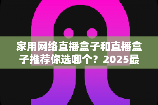 家用网络直播盒子和直播盒子推荐你选哪个？2025最新选购指南帮你一次搞懂