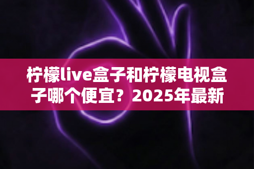 柠檬live盒子和柠檬电视盒子哪个便宜？2025年最新价格对比与选购全攻略