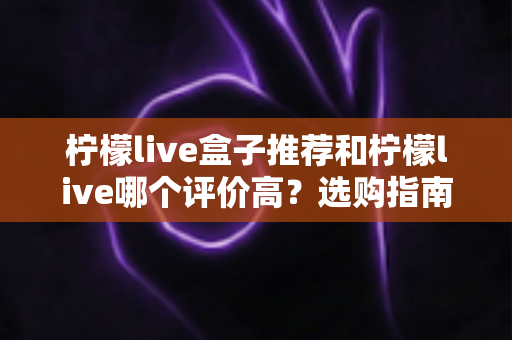 柠檬live盒子推荐和柠檬live哪个评价高?选购指南与口碑全解析 柠檬live盒子推荐和柠檬live哪个评价高?选购指南与口碑全解析