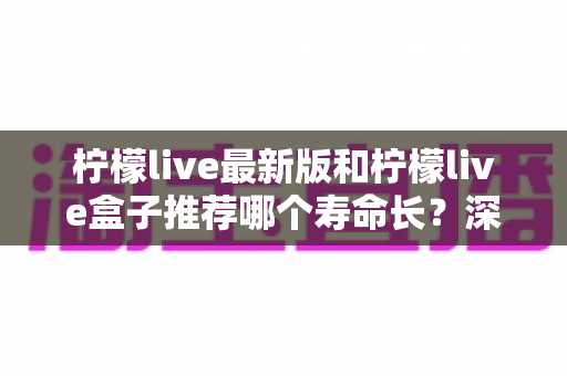 柠檬live最新版和柠檬live盒子推荐哪个寿命长?深度对比全解析,帮你选得更放心 柠檬live最新版和柠檬live盒子推荐哪个寿命长?深度对比全解析,帮你选得更放心