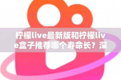 柠檬live最新版和柠檬live盒子推荐哪个寿命长？深度对比全解析，帮你选得更放心