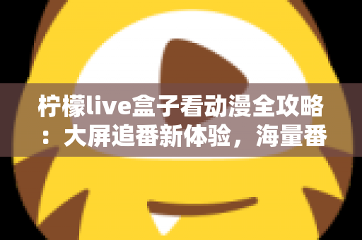 柠檬live盒子看动漫全攻略：大屏追番新体验，海量番剧一网打尽的实用指南