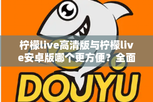 柠檬live高清版与柠檬live安卓版哪个更方便？全面对比解析帮你选对版本