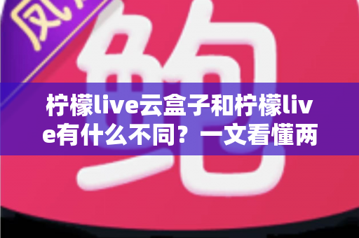 柠檬live云盒子和柠檬live有什么不同？一文看懂两大版本的核心差异与选择指南