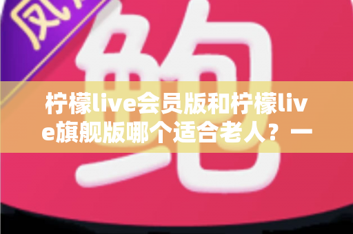 柠檬live会员版和柠檬live旗舰版哪个适合老人？一篇文章帮您选对版本不花冤枉钱