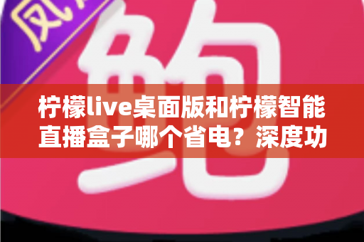 柠檬live桌面版和柠檬智能直播盒子哪个省电？深度功耗对比全解析