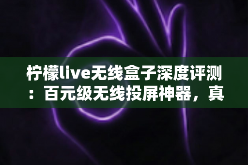 柠檬live无线盒子深度评测：百元级无线投屏神器，真的能让老电视秒变智慧大屏吗？