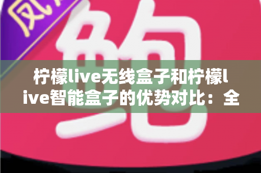 柠檬live无线盒子和柠檬live智能盒子的优势对比:全面解析助您选出最适合的观影神器 柠檬live无线盒子和柠檬live智能盒子的优势对比:全面解析助您选出最适合的观影神器