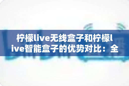 柠檬live无线盒子和柠檬live智能盒子的优势对比：全面解析助您选出最适合的观影神器