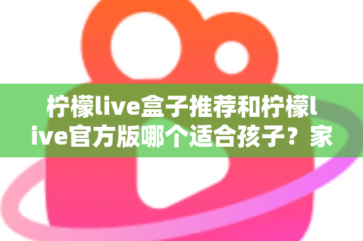 柠檬live盒子推荐和柠檬live官方版哪个适合孩子？家长必读的完整选择指南