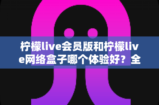 柠檬live会员版和柠檬live网络盒子哪个体验好？全方位深度对比评测，帮你找到最适合自己的观看方案