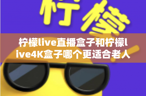 柠檬live直播盒子和柠檬live4K盒子哪个更适合老人用？看完这篇再决定不后悔